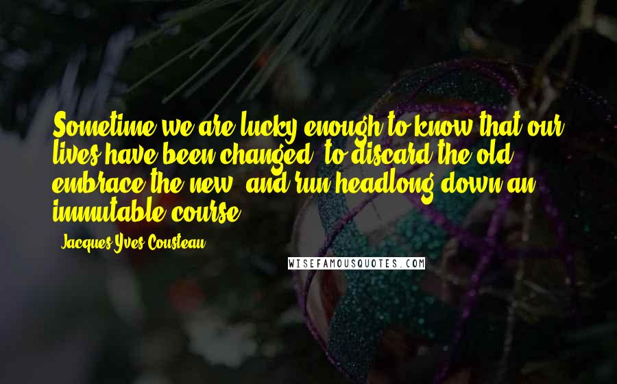 Jacques-Yves Cousteau Quotes: Sometime we are lucky enough to know that our lives have been changed, to discard the old, embrace the new, and run headlong down an immutable course