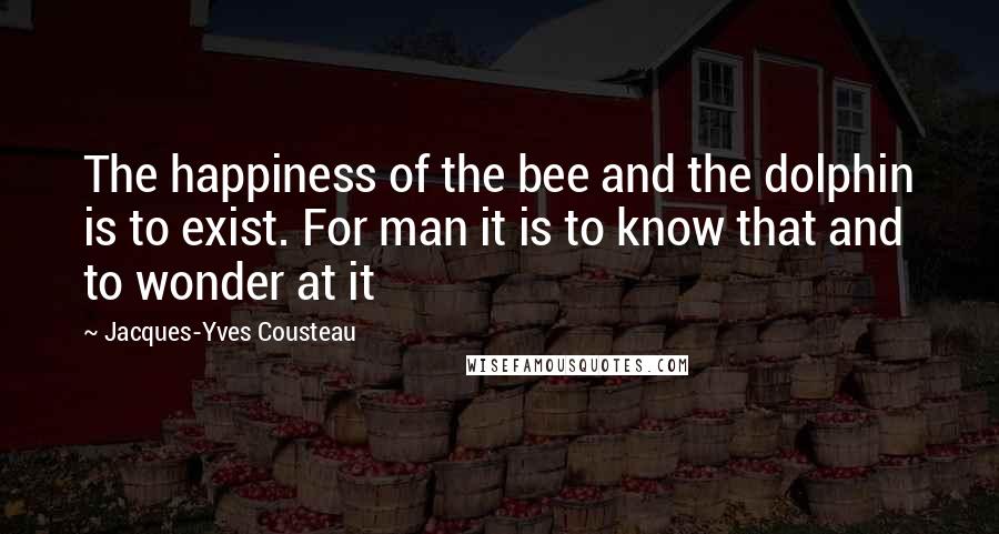 Jacques-Yves Cousteau Quotes: The happiness of the bee and the dolphin is to exist. For man it is to know that and to wonder at it