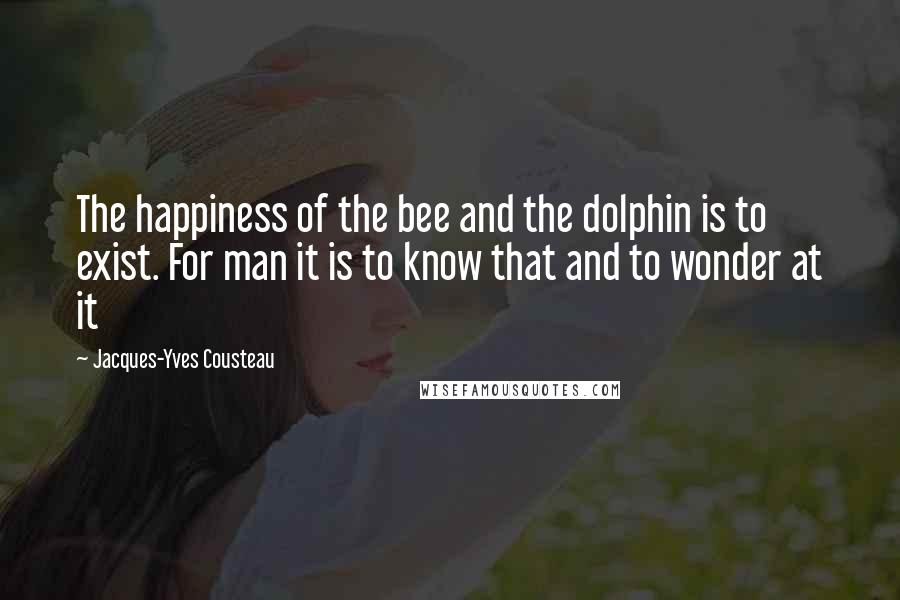 Jacques-Yves Cousteau Quotes: The happiness of the bee and the dolphin is to exist. For man it is to know that and to wonder at it