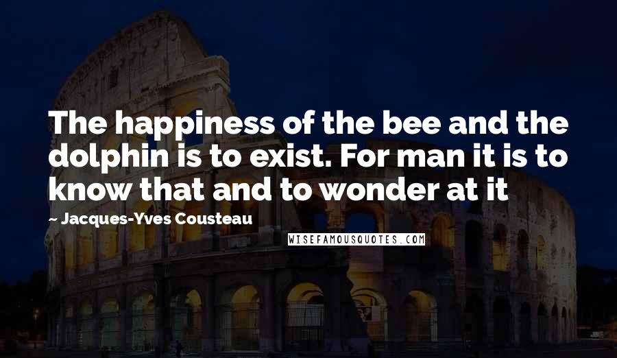 Jacques-Yves Cousteau Quotes: The happiness of the bee and the dolphin is to exist. For man it is to know that and to wonder at it