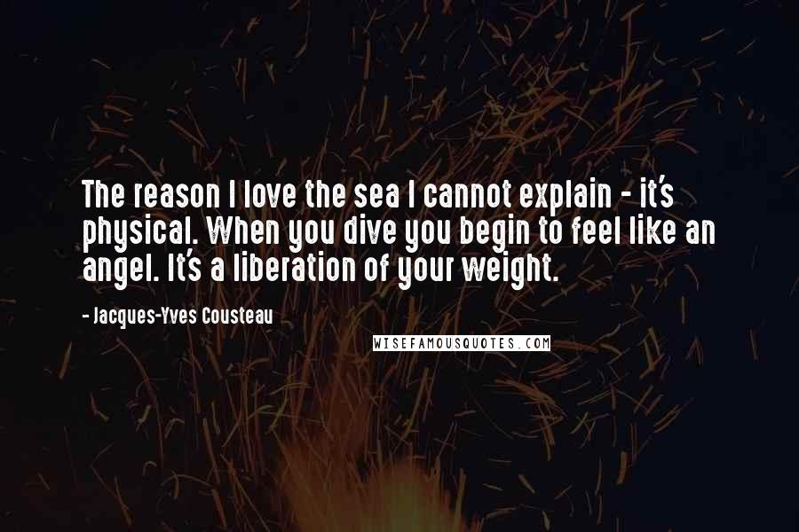 Jacques-Yves Cousteau Quotes: The reason I love the sea I cannot explain - it's physical. When you dive you begin to feel like an angel. It's a liberation of your weight.