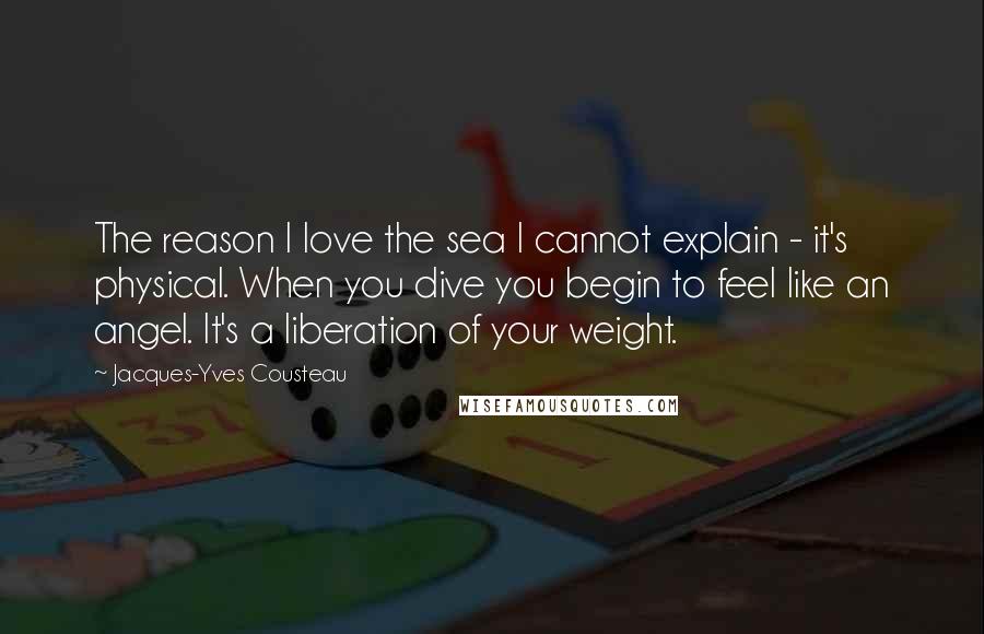 Jacques-Yves Cousteau Quotes: The reason I love the sea I cannot explain - it's physical. When you dive you begin to feel like an angel. It's a liberation of your weight.