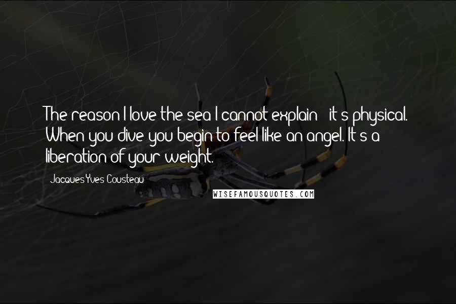 Jacques-Yves Cousteau Quotes: The reason I love the sea I cannot explain - it's physical. When you dive you begin to feel like an angel. It's a liberation of your weight.