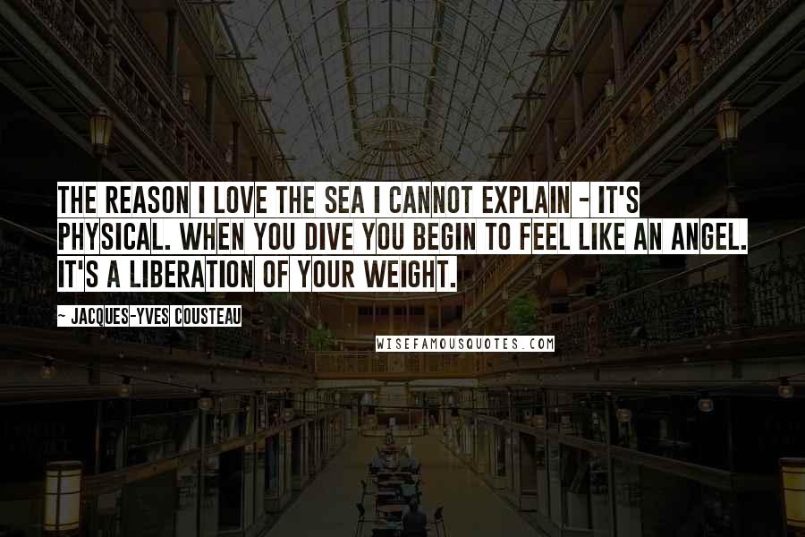 Jacques-Yves Cousteau Quotes: The reason I love the sea I cannot explain - it's physical. When you dive you begin to feel like an angel. It's a liberation of your weight.