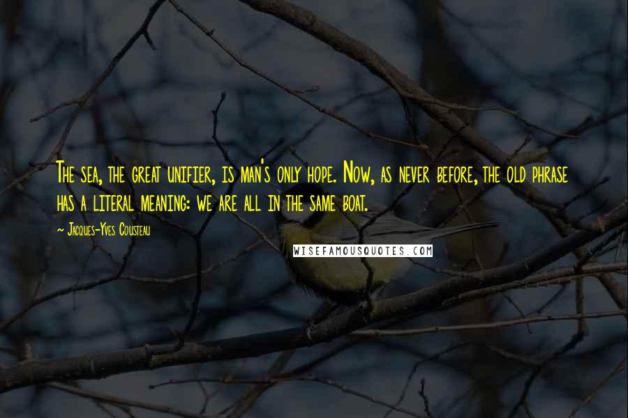 Jacques-Yves Cousteau Quotes: The sea, the great unifier, is man's only hope. Now, as never before, the old phrase has a literal meaning: we are all in the same boat.