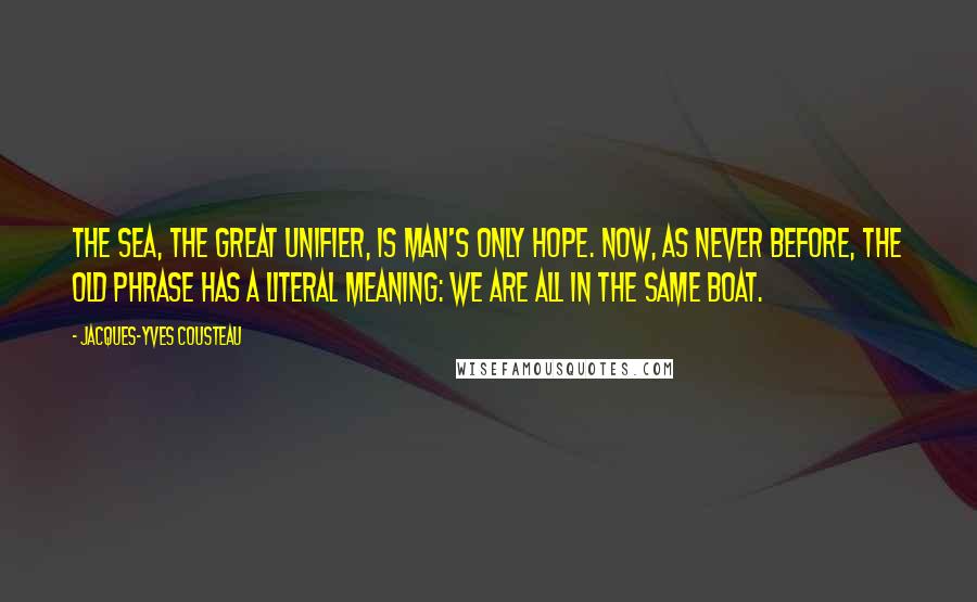 Jacques-Yves Cousteau Quotes: The sea, the great unifier, is man's only hope. Now, as never before, the old phrase has a literal meaning: we are all in the same boat.