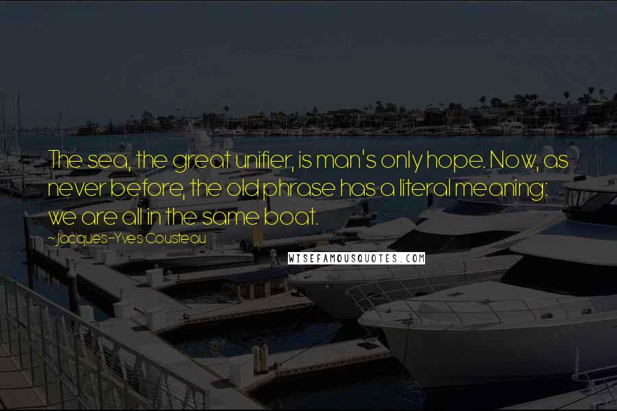 Jacques-Yves Cousteau Quotes: The sea, the great unifier, is man's only hope. Now, as never before, the old phrase has a literal meaning: we are all in the same boat.