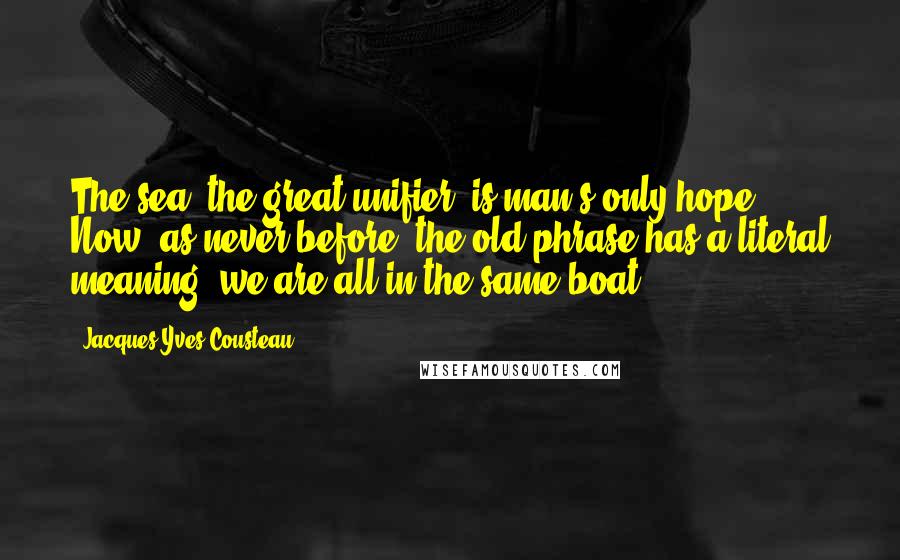 Jacques-Yves Cousteau Quotes: The sea, the great unifier, is man's only hope. Now, as never before, the old phrase has a literal meaning: we are all in the same boat.