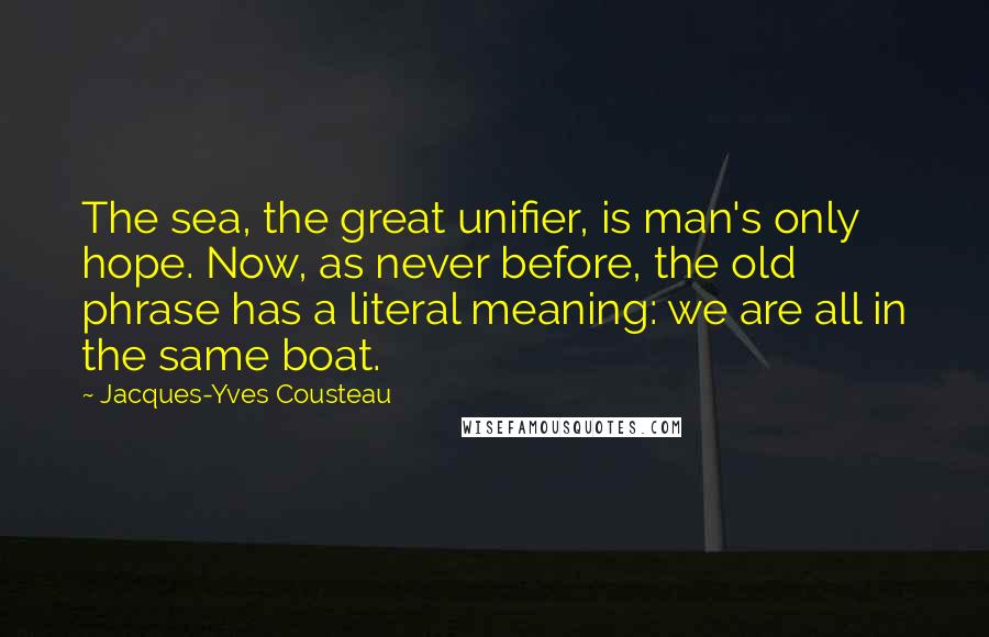 Jacques-Yves Cousteau Quotes: The sea, the great unifier, is man's only hope. Now, as never before, the old phrase has a literal meaning: we are all in the same boat.