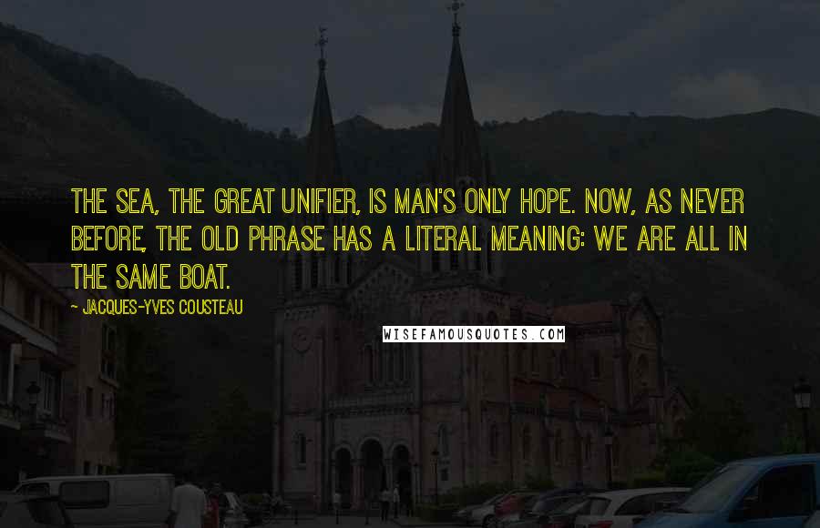 Jacques-Yves Cousteau Quotes: The sea, the great unifier, is man's only hope. Now, as never before, the old phrase has a literal meaning: we are all in the same boat.