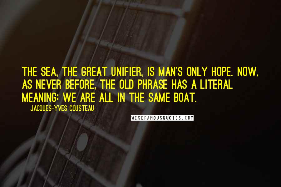 Jacques-Yves Cousteau Quotes: The sea, the great unifier, is man's only hope. Now, as never before, the old phrase has a literal meaning: we are all in the same boat.