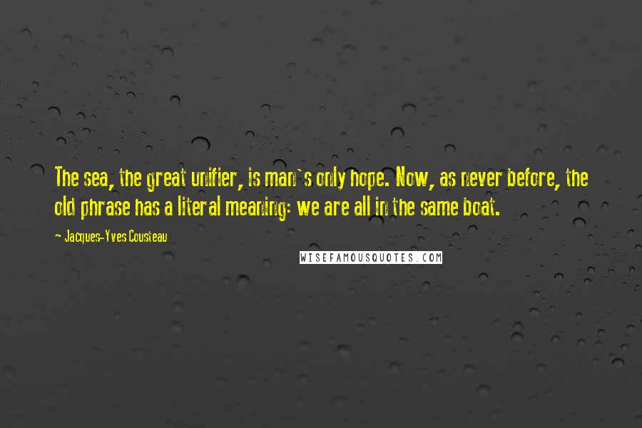 Jacques-Yves Cousteau Quotes: The sea, the great unifier, is man's only hope. Now, as never before, the old phrase has a literal meaning: we are all in the same boat.