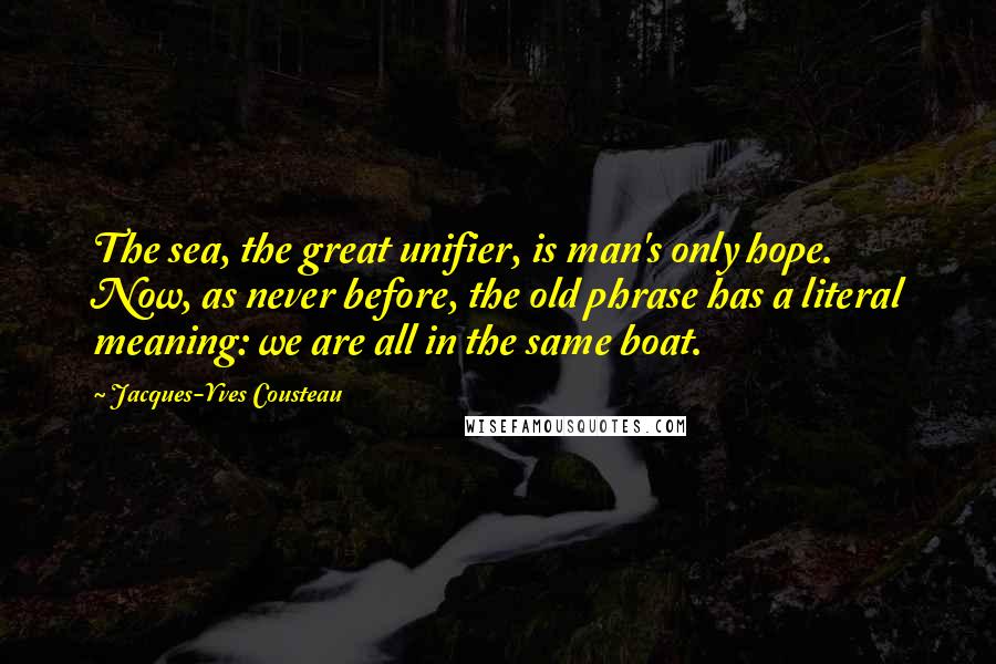 Jacques-Yves Cousteau Quotes: The sea, the great unifier, is man's only hope. Now, as never before, the old phrase has a literal meaning: we are all in the same boat.