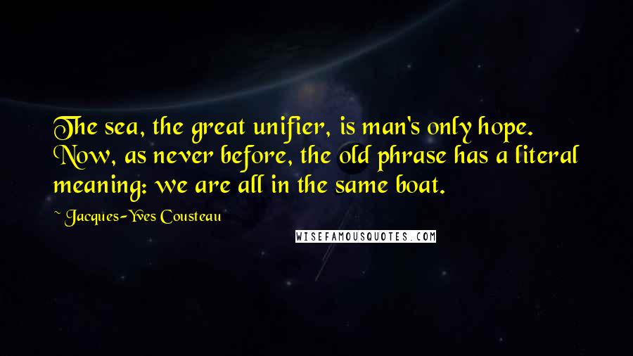 Jacques-Yves Cousteau Quotes: The sea, the great unifier, is man's only hope. Now, as never before, the old phrase has a literal meaning: we are all in the same boat.