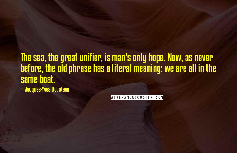 Jacques-Yves Cousteau Quotes: The sea, the great unifier, is man's only hope. Now, as never before, the old phrase has a literal meaning: we are all in the same boat.