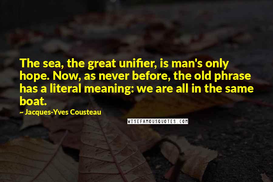 Jacques-Yves Cousteau Quotes: The sea, the great unifier, is man's only hope. Now, as never before, the old phrase has a literal meaning: we are all in the same boat.