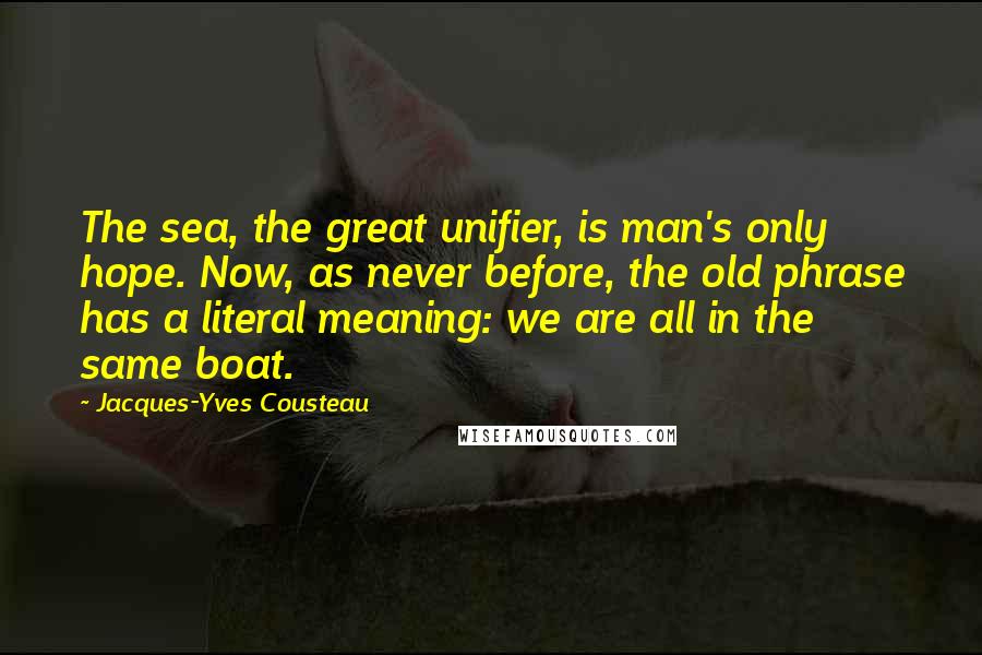 Jacques-Yves Cousteau Quotes: The sea, the great unifier, is man's only hope. Now, as never before, the old phrase has a literal meaning: we are all in the same boat.