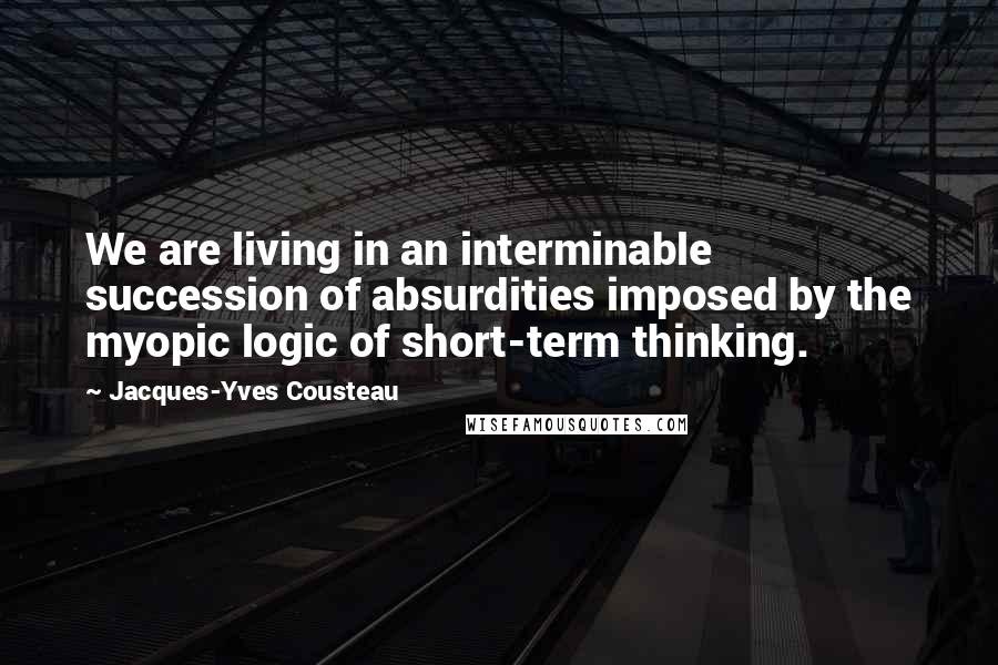 Jacques-Yves Cousteau Quotes: We are living in an interminable succession of absurdities imposed by the myopic logic of short-term thinking.
