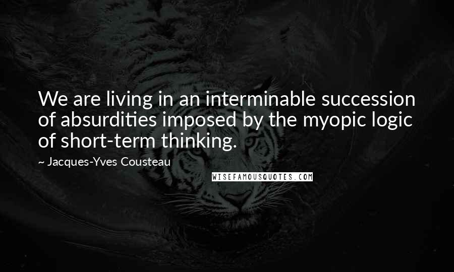 Jacques-Yves Cousteau Quotes: We are living in an interminable succession of absurdities imposed by the myopic logic of short-term thinking.