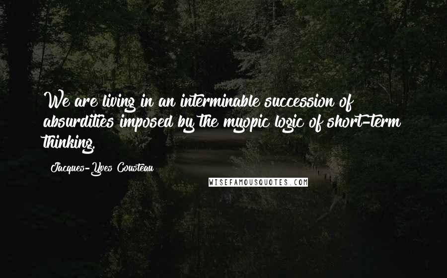 Jacques-Yves Cousteau Quotes: We are living in an interminable succession of absurdities imposed by the myopic logic of short-term thinking.