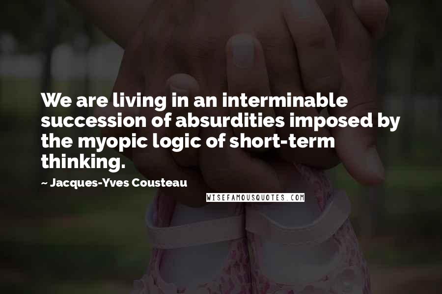 Jacques-Yves Cousteau Quotes: We are living in an interminable succession of absurdities imposed by the myopic logic of short-term thinking.
