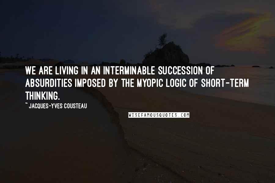 Jacques-Yves Cousteau Quotes: We are living in an interminable succession of absurdities imposed by the myopic logic of short-term thinking.