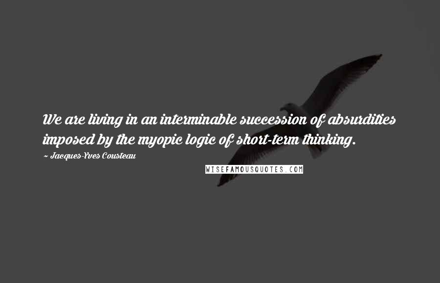Jacques-Yves Cousteau Quotes: We are living in an interminable succession of absurdities imposed by the myopic logic of short-term thinking.