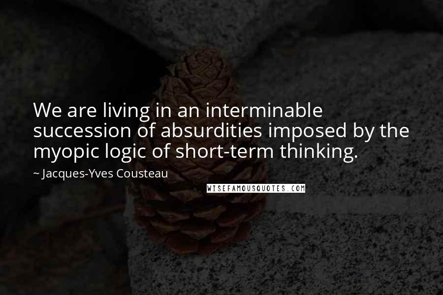 Jacques-Yves Cousteau Quotes: We are living in an interminable succession of absurdities imposed by the myopic logic of short-term thinking.