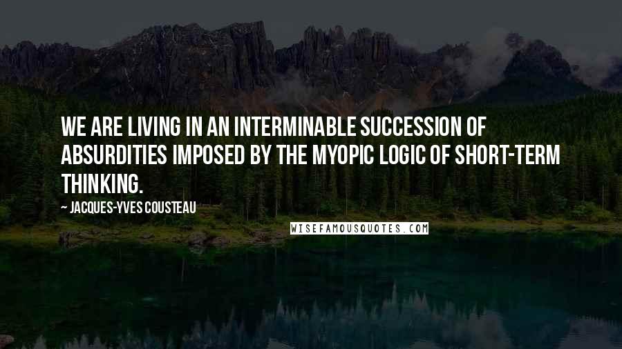 Jacques-Yves Cousteau Quotes: We are living in an interminable succession of absurdities imposed by the myopic logic of short-term thinking.