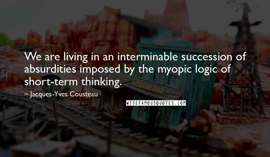 Jacques-Yves Cousteau Quotes: We are living in an interminable succession of absurdities imposed by the myopic logic of short-term thinking.