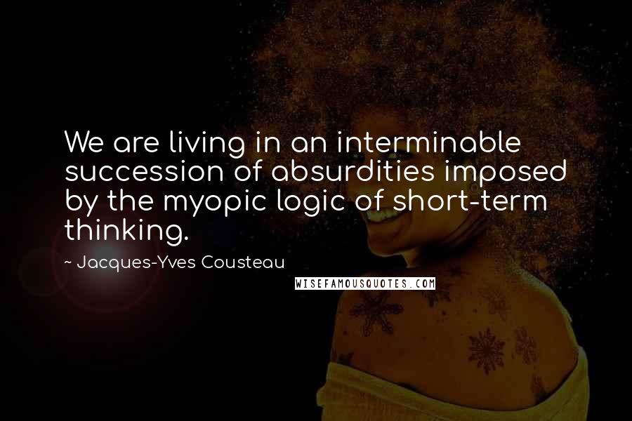 Jacques-Yves Cousteau Quotes: We are living in an interminable succession of absurdities imposed by the myopic logic of short-term thinking.