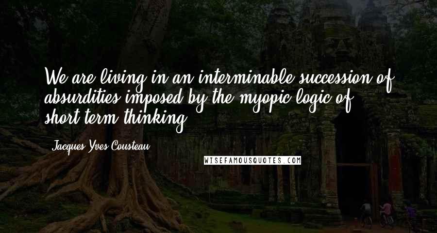 Jacques-Yves Cousteau Quotes: We are living in an interminable succession of absurdities imposed by the myopic logic of short-term thinking.