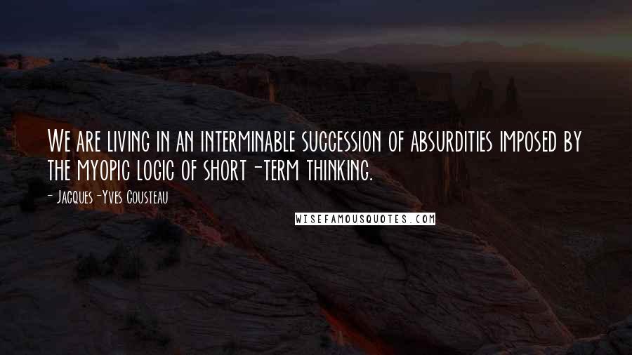 Jacques-Yves Cousteau Quotes: We are living in an interminable succession of absurdities imposed by the myopic logic of short-term thinking.