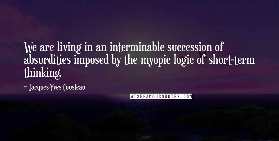 Jacques-Yves Cousteau Quotes: We are living in an interminable succession of absurdities imposed by the myopic logic of short-term thinking.