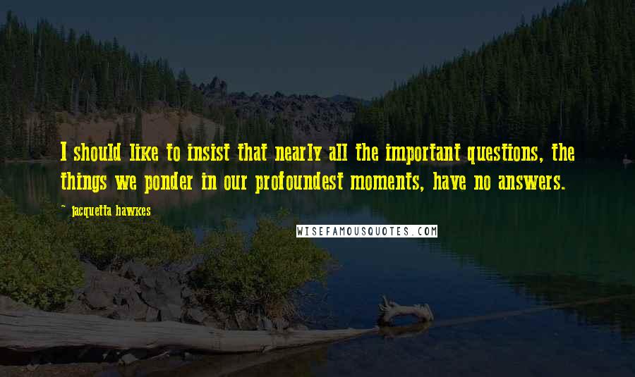 Jacquetta Hawkes Quotes: I should like to insist that nearly all the important questions, the things we ponder in our profoundest moments, have no answers.