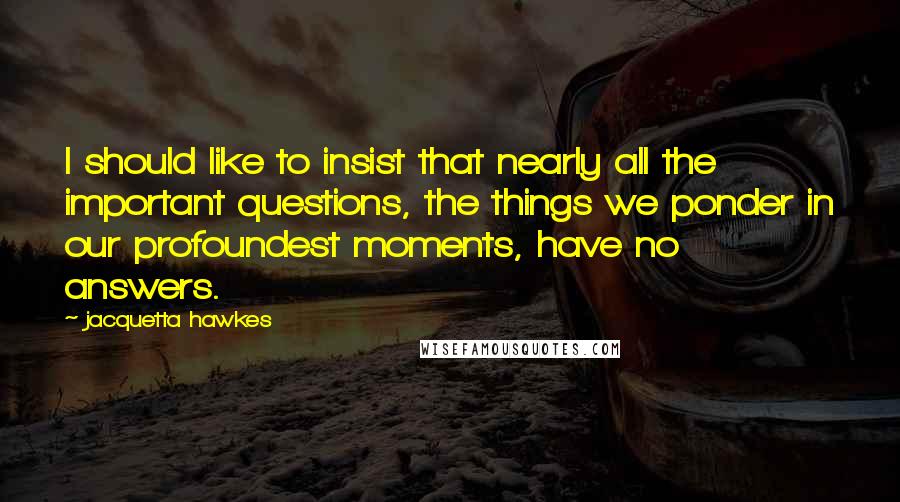 Jacquetta Hawkes Quotes: I should like to insist that nearly all the important questions, the things we ponder in our profoundest moments, have no answers.