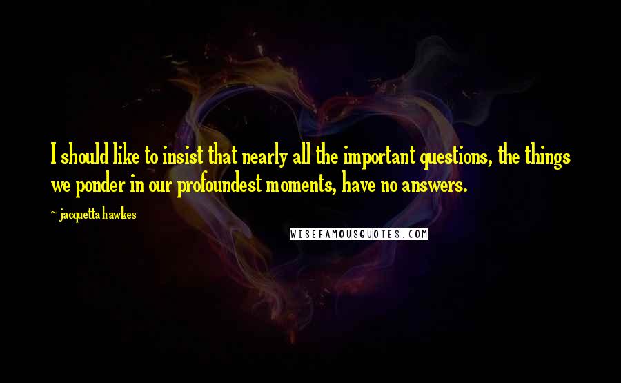 Jacquetta Hawkes Quotes: I should like to insist that nearly all the important questions, the things we ponder in our profoundest moments, have no answers.