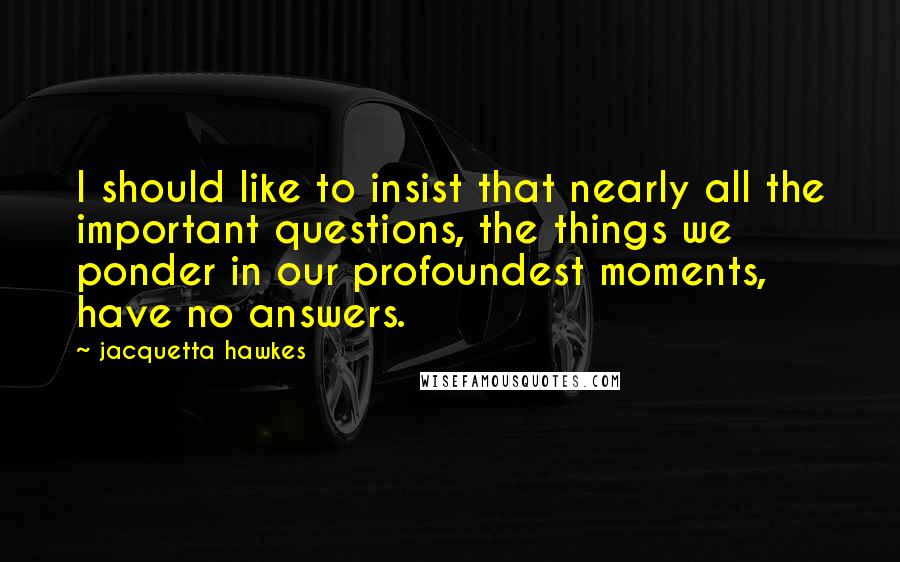 Jacquetta Hawkes Quotes: I should like to insist that nearly all the important questions, the things we ponder in our profoundest moments, have no answers.