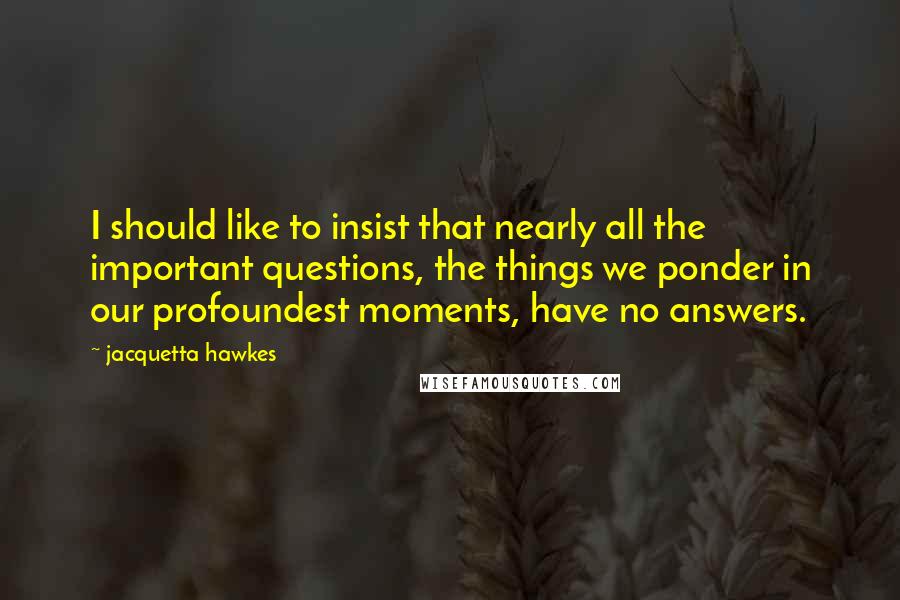 Jacquetta Hawkes Quotes: I should like to insist that nearly all the important questions, the things we ponder in our profoundest moments, have no answers.