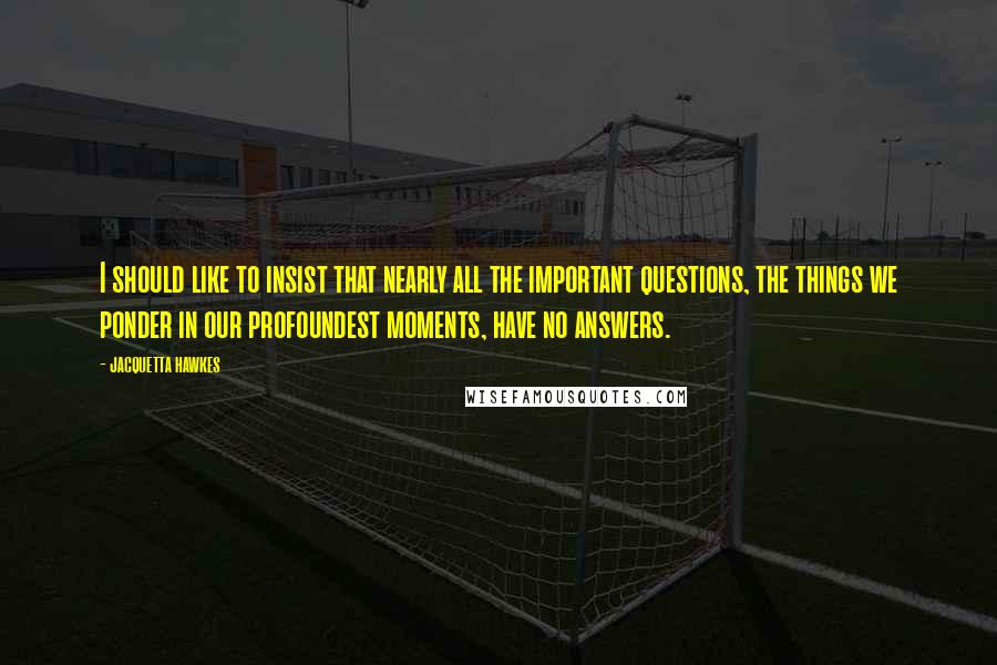Jacquetta Hawkes Quotes: I should like to insist that nearly all the important questions, the things we ponder in our profoundest moments, have no answers.