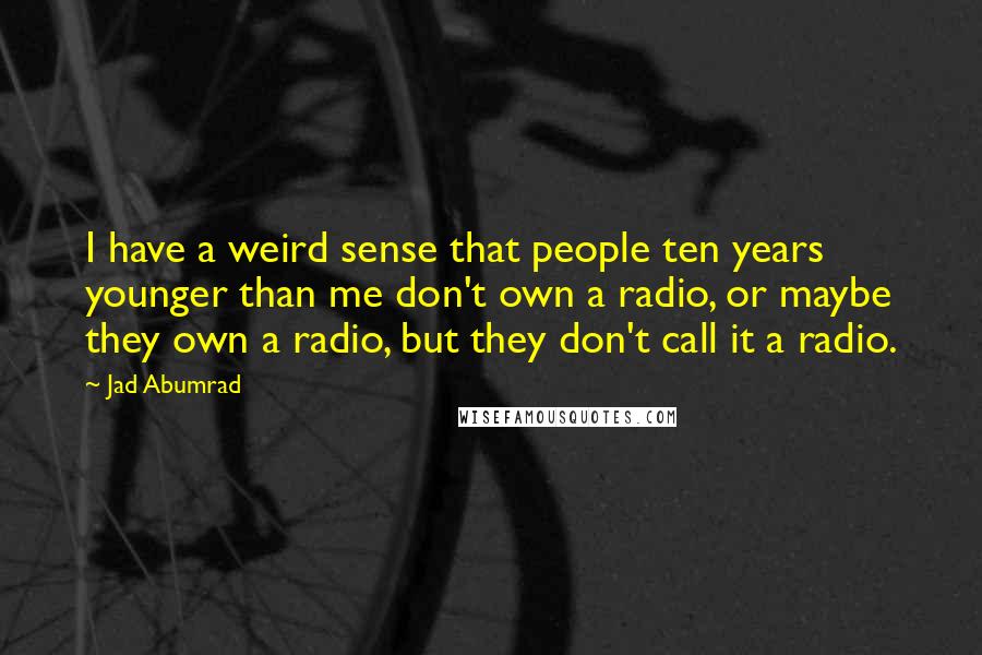 Jad Abumrad Quotes: I have a weird sense that people ten years younger than me don't own a radio, or maybe they own a radio, but they don't call it a radio.