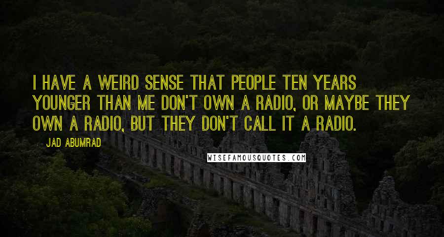 Jad Abumrad Quotes: I have a weird sense that people ten years younger than me don't own a radio, or maybe they own a radio, but they don't call it a radio.