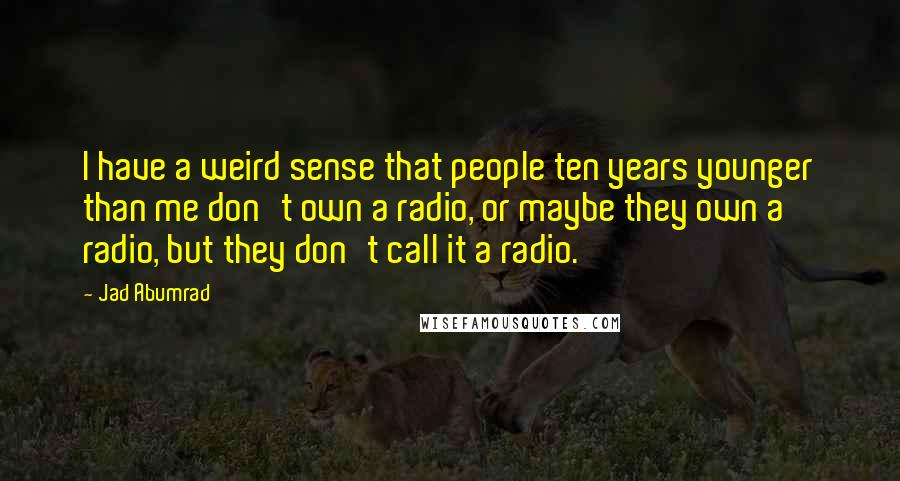 Jad Abumrad Quotes: I have a weird sense that people ten years younger than me don't own a radio, or maybe they own a radio, but they don't call it a radio.