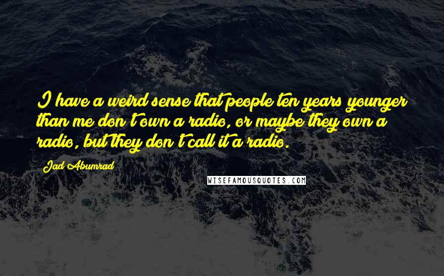 Jad Abumrad Quotes: I have a weird sense that people ten years younger than me don't own a radio, or maybe they own a radio, but they don't call it a radio.