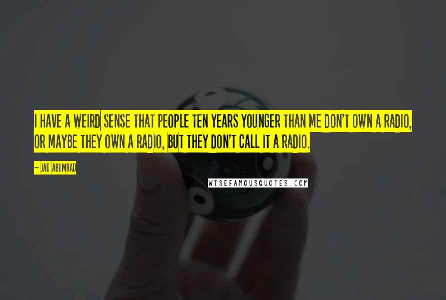 Jad Abumrad Quotes: I have a weird sense that people ten years younger than me don't own a radio, or maybe they own a radio, but they don't call it a radio.