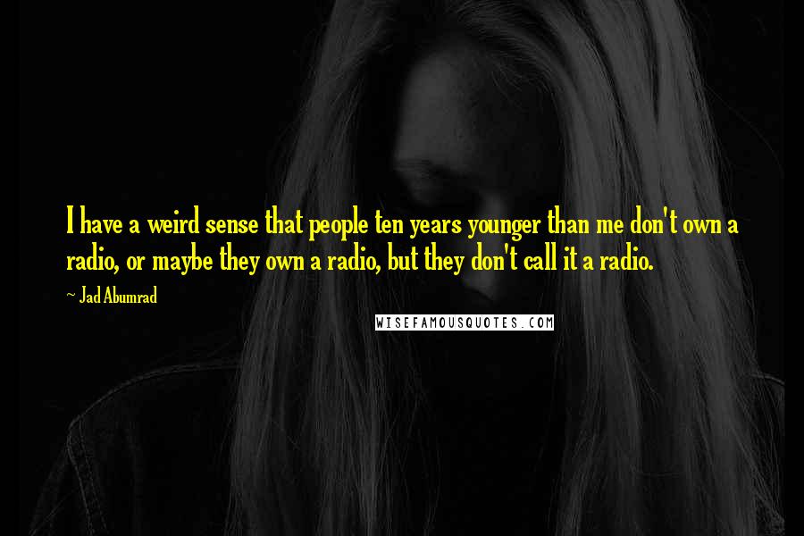 Jad Abumrad Quotes: I have a weird sense that people ten years younger than me don't own a radio, or maybe they own a radio, but they don't call it a radio.