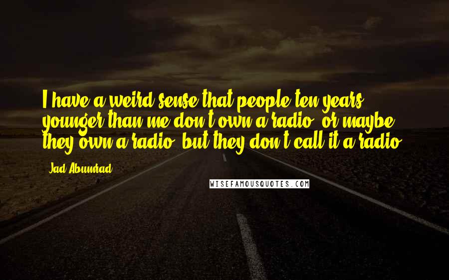Jad Abumrad Quotes: I have a weird sense that people ten years younger than me don't own a radio, or maybe they own a radio, but they don't call it a radio.