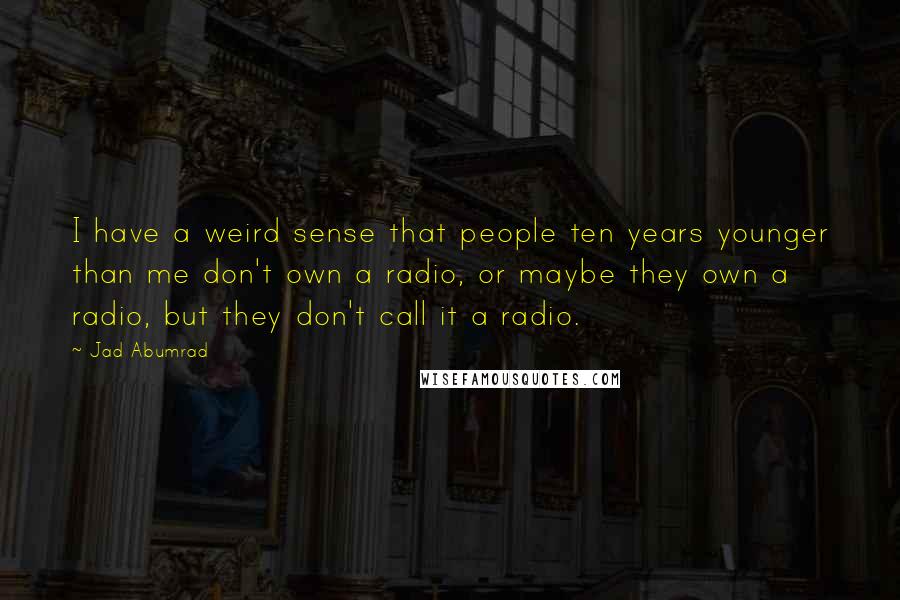 Jad Abumrad Quotes: I have a weird sense that people ten years younger than me don't own a radio, or maybe they own a radio, but they don't call it a radio.