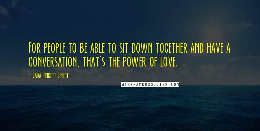 Jada Pinkett Smith Quotes: For people to be able to sit down together and have a conversation, that's the power of love.