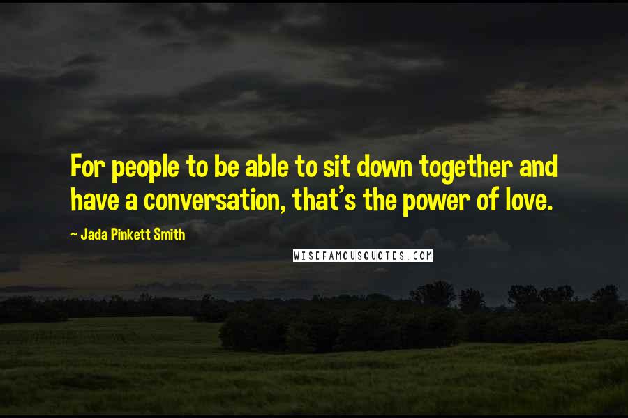 Jada Pinkett Smith Quotes: For people to be able to sit down together and have a conversation, that's the power of love.